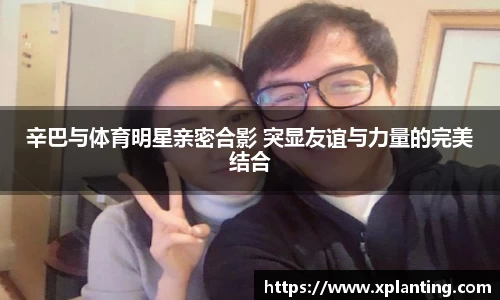 辛巴与体育明星亲密合影 突显友谊与力量的完美结合